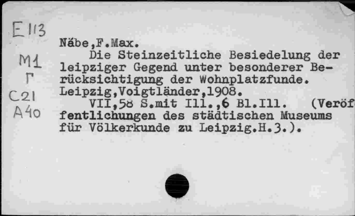 ﻿EJß
мі
г
C2.I
А4о
Näbe ,F.Max.
Die Steinzeitliche Besiedelung der leipziger Gegend unter besonderer Berücksichtigung der Wohnplatzfunde. Leipzig,Voigtländer,1908.
VII,5ö S.mit Ill.,6 Bl.Ill. (Veröf fentlichungen des städtischen Museums für Völkerkunde zu Leipzig.H.3«)•